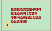 三高能吃灵芝孢子粉吗能吃桑黄吗 (灵芝孢子粉与桑黄的饮食禁忌及注意事项)