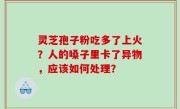灵芝孢子粉吃多了上火？人的嗓子里卡了异物，应该如何处理？
