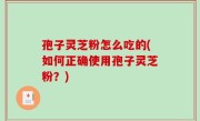 孢子灵芝粉怎么吃的(如何正确使用孢子灵芝粉？)