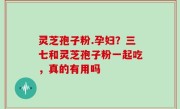灵芝孢子粉.孕妇？三七和灵芝孢子粉一起吃，真的有用吗