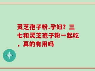 灵芝孢子粉.孕妇？三七和灵芝孢子粉一起吃，真的有用吗