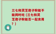 三七和灵芝孢子粉能不能同时吃 (三七和灵芝孢子粉能否一起食用？)