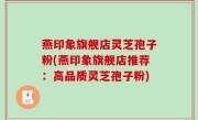 燕印象旗舰店灵芝孢子粉(燕印象旗舰店推荐：高品质灵芝孢子粉)