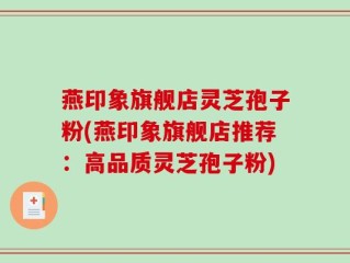 燕印象旗舰店灵芝孢子粉(燕印象旗舰店推荐：高品质灵芝孢子粉)