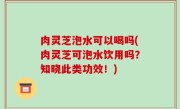 肉灵芝泡水可以喝吗(肉灵芝可泡水饮用吗？知晓此类功效！)
