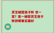 灵芝破壁孢子粉 世一堂？紫一破壁灵芝孢子粉到哪里买最好