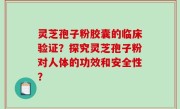 灵芝孢子粉胶囊的临床验证？探究灵芝孢子粉对人体的功效和安全性？