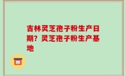 吉林灵芝孢子粉生产日期？灵芝孢子粉生产基地