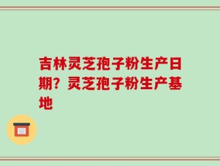 吉林灵芝孢子粉生产日期？灵芝孢子粉生产基地