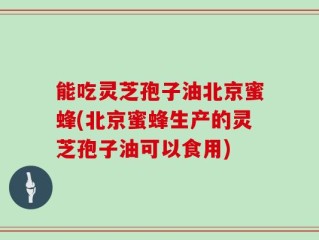 能吃灵芝孢子油北京蜜蜂(北京蜜蜂生产的灵芝孢子油可以食用)