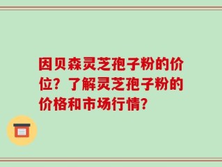 因贝森灵芝孢子粉的价位？了解灵芝孢子粉的价格和市场行情？