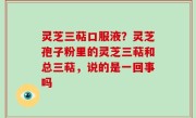 灵芝三萜口服液？灵芝孢子粉里的灵芝三萜和总三萜，说的是一回事吗