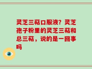 灵芝三萜口服液？灵芝孢子粉里的灵芝三萜和总三萜，说的是一回事吗