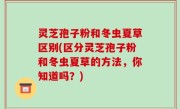 灵芝孢子粉和冬虫夏草区别(区分灵芝孢子粉和冬虫夏草的方法，你知道吗？)