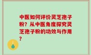 中医如何评价灵芝孢子粉？从中医角度探究灵芝孢子粉的功效与作用？