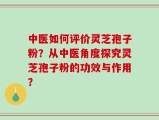 中医如何评价灵芝孢子粉？从中医角度探究灵芝孢子粉的功效与作用？