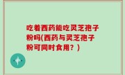 吃着西药能吃灵芝孢子粉吗(西药与灵芝孢子粉可同时食用？)