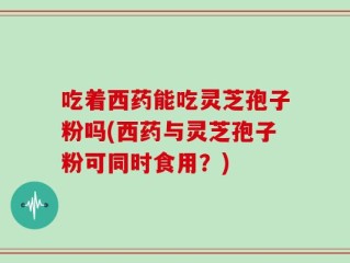 吃着西药能吃灵芝孢子粉吗(西药与灵芝孢子粉可同时食用？)