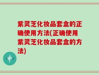 紫灵芝化妆品套盒的正确使用方法(正确使用紫灵芝化妆品套盒的方法)