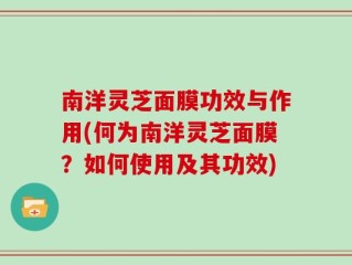 南洋灵芝面膜功效与作用(何为南洋灵芝面膜？如何使用及其功效)