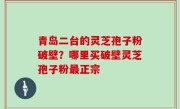青岛二台的灵芝孢子粉破壁？哪里买破壁灵芝孢子粉最正宗