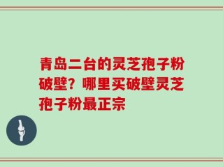 青岛二台的灵芝孢子粉破壁？哪里买破壁灵芝孢子粉最正宗