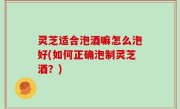 灵芝适合泡酒嘛怎么泡好(如何正确泡制灵芝酒？)
