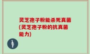 灵芝孢子粉能杀死真菌(灵芝孢子粉的抗真菌能力)