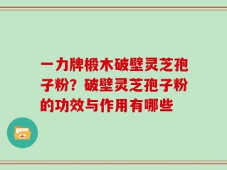 一力牌椴木破壁灵芝孢子粉？破壁灵芝孢子粉的功效与作用有哪些