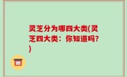 灵芝分为哪四大类(灵芝四大类：你知道吗？)