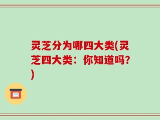 灵芝分为哪四大类(灵芝四大类：你知道吗？)