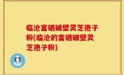 临沧富硒破壁灵芝孢子粉(临沧的富硒破壁灵芝孢子粉)