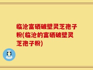 临沧富硒破壁灵芝孢子粉(临沧的富硒破壁灵芝孢子粉)