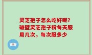 灵芝孢子怎么吃好呢？破壁灵芝孢子粉每天服用几次，每次服多少