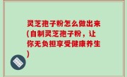 灵芝孢子粉怎么做出来(自制灵芝孢子粉，让你无负担享受健康养生)