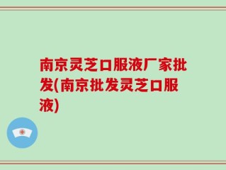 南京灵芝口服液厂家批发(南京批发灵芝口服液)