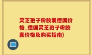 灵芝孢子粉胶囊德国价格_德国灵芝孢子粉胶囊价格及购买指南)