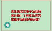 意生缘灵芝孢子油软胶囊价格？了解意生缘灵芝孢子油的市场价格？