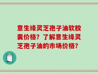 意生缘灵芝孢子油软胶囊价格？了解意生缘灵芝孢子油的市场价格？