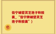 倍宁破壁灵芝孢子粉胶囊_“倍宁牌破壁灵芝孢子粉胶囊”)