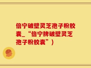 倍宁破壁灵芝孢子粉胶囊_“倍宁牌破壁灵芝孢子粉胶囊”)