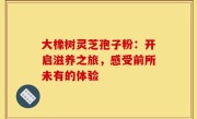 大橡树灵芝孢子粉：开启滋养之旅，感受前所未有的体验