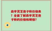 森宇灵芝孢子粉价格表？全面了解森宇灵芝孢子粉的价格和规格？