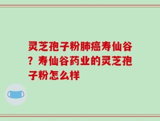 灵芝孢子粉肺癌寿仙谷？寿仙谷药业的灵芝孢子粉怎么样