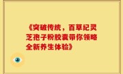 《突破传统,百草纪灵芝孢子粉胶囊带你领略全新养生体验》