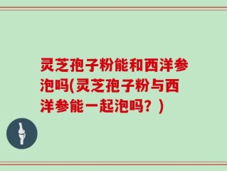 灵芝孢子粉能和西洋参泡吗(灵芝孢子粉与西洋参能一起泡吗？)