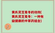 黄氏灵芝麦冬的功效(黄氏灵芝麦冬：一种有益健康的中草药组合)