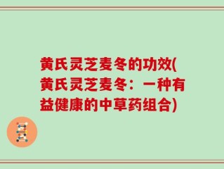 黄氏灵芝麦冬的功效(黄氏灵芝麦冬：一种有益健康的中草药组合)