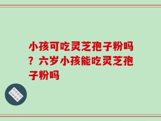 小孩可吃灵芝孢子粉吗？六岁小孩能吃灵芝孢子粉吗
