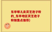 东亭哪儿卖灵芝孢子粉的_东亭地区灵芝孢子粉销售点推荐)